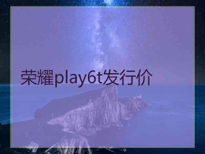 荣耀play6t发行价